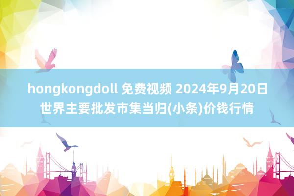 hongkongdoll 免费视频 2024年9月20日世界主要批发市集当归(小条)价钱行情