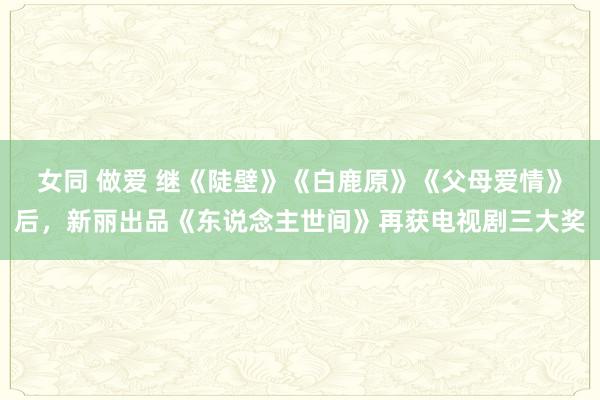 女同 做爱 继《陡壁》《白鹿原》《父母爱情》后，新丽出品《东说念主世间》再获电视剧三大奖