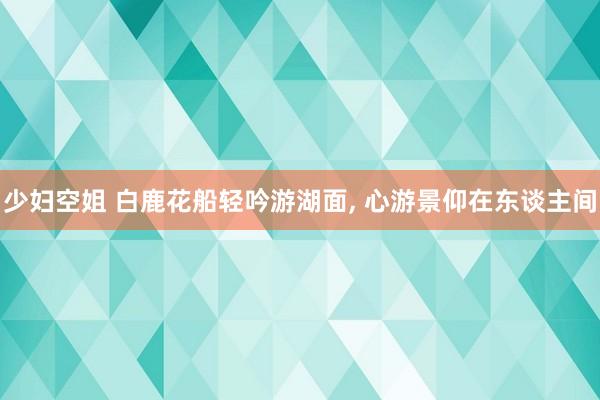 少妇空姐 白鹿花船轻吟游湖面, 心游景仰在东谈主间