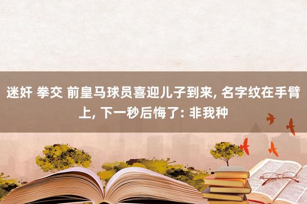 迷奸 拳交 前皇马球员喜迎儿子到来， 名字纹在手臂上， 下一秒后悔了: 非我种