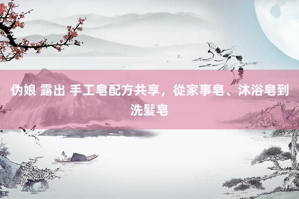 伪娘 露出 手工皂配方共享，從家事皂、沐浴皂到洗髮皂