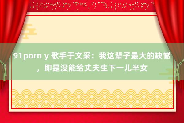 91porn y 歌手于文采：我这辈子最大的缺憾，即是没能给丈夫生下一儿半女