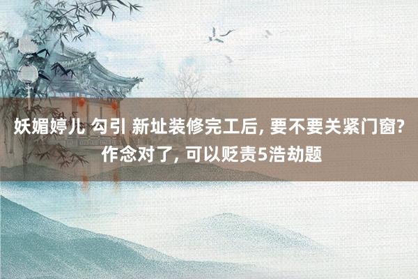 妖媚婷儿 勾引 新址装修完工后, 要不要关紧门窗? 作念对了, 可以贬责5浩劫题