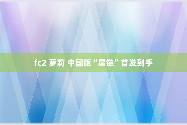fc2 萝莉 中国版“星链”首发到手