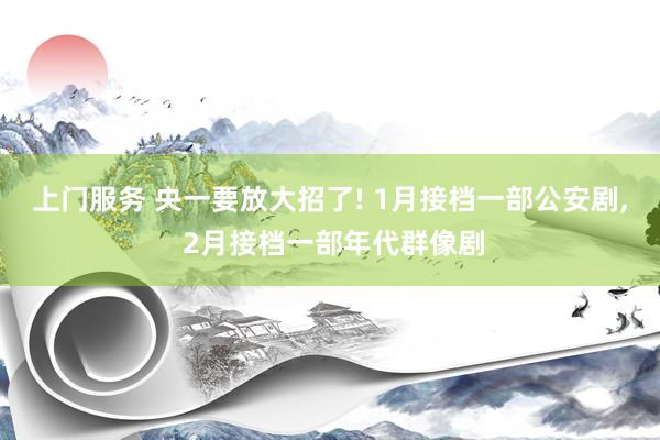 上门服务 央一要放大招了! 1月接档一部公安剧， 2月接档一部年代群像剧