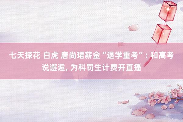 七天探花 白虎 唐尚珺薪金“退学重考”: 和高考说邂逅, 为科罚生计费开直播