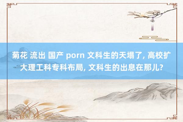 菊花 流出 国产 porn 文科生的天塌了, 高校扩大理工科专科布局, 文科生的出息在那儿?
