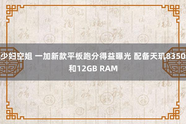少妇空姐 一加新款平板跑分得益曝光 配备天玑8350和12GB RAM