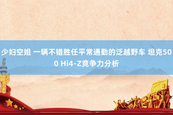少妇空姐 一辆不错胜任平常通勤的泛越野车 坦克500 Hi4-Z竞争力分析