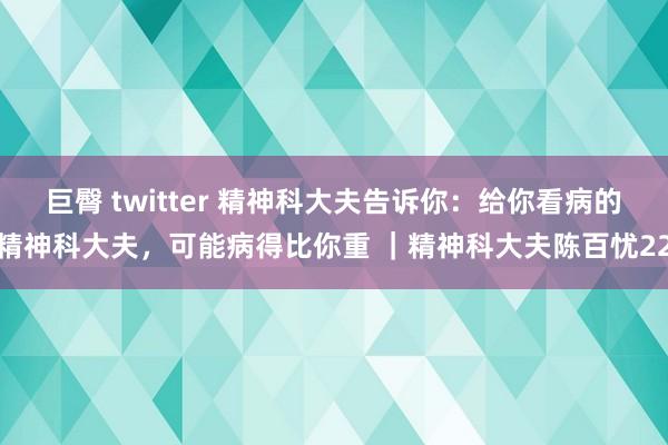 巨臀 twitter 精神科大夫告诉你：给你看病的精神科大夫，可能病得比你重 ｜精神科大夫陈百忧22