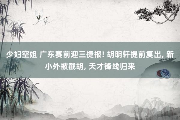 少妇空姐 广东赛前迎三捷报! 胡明轩提前复出, 新小外被截胡, 天才锋线归来