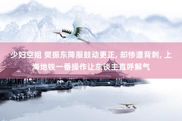 少妇空姐 樊振东降服鼓动更正, 却惨遭背刺, 上海地铁一番操作让东谈主直呼解气