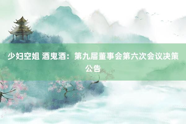 少妇空姐 酒鬼酒：第九届董事会第六次会议决策公告
