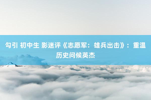 勾引 初中生 影迷评《志愿军：雄兵出击》：重温历史问候英杰
