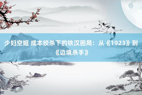 少妇空姐 成本绞杀下的铁汉困局：从《1923》到《边境杀手》
