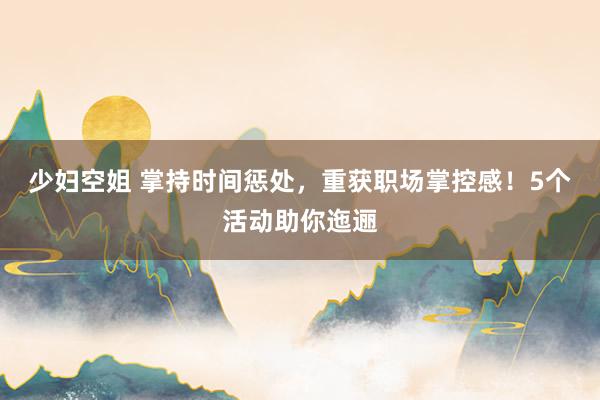 少妇空姐 掌持时间惩处，重获职场掌控感！5个活动助你迤逦