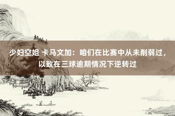 少妇空姐 卡马文加：咱们在比赛中从未削弱过，以致在三球逾期情况下逆转过