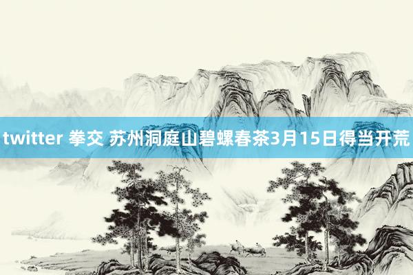 twitter 拳交 苏州洞庭山碧螺春茶3月15日得当开荒
