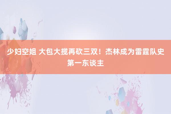 少妇空姐 大包大揽再砍三双！杰林成为雷霆队史第一东谈主