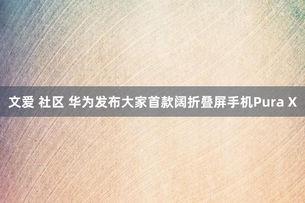 文爱 社区 华为发布大家首款阔折叠屏手机Pura X