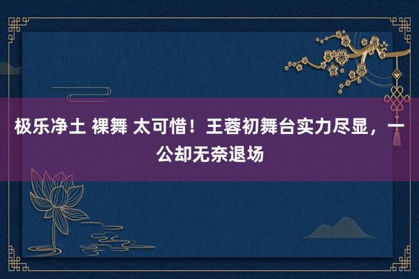 极乐净土 裸舞 太可惜！王蓉初舞台实力尽显，一公却无奈退场