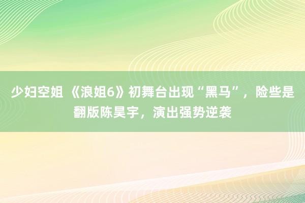 少妇空姐 《浪姐6》初舞台出现“黑马”，险些是翻版陈昊宇，演出强势逆袭