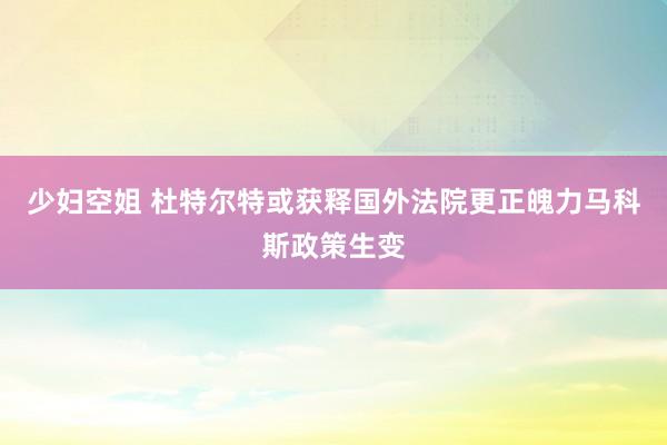 少妇空姐 杜特尔特或获释国外法院更正魄力马科斯政策生变