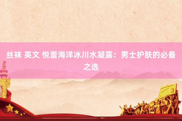 丝袜 英文 悦蕾海洋冰川水凝露：男士护肤的必备之选