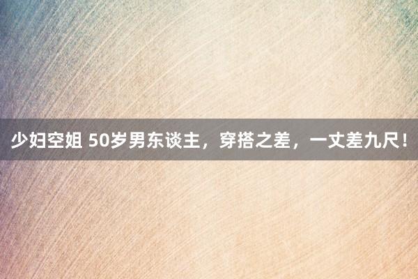 少妇空姐 50岁男东谈主，穿搭之差，一丈差九尺！