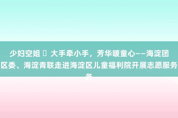 少妇空姐 ​大手牵小手，芳华暖童心——海淀团区委、海淀青联走进海淀区儿童福利院开展志愿服务