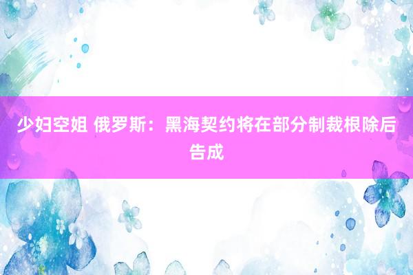 少妇空姐 俄罗斯：黑海契约将在部分制裁根除后告成