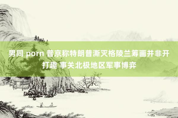 男同 porn 普京称特朗普澌灭格陵兰筹画并非开打趣 事关北极地区军事博弈