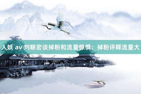 人妖 av 刘畊宏谈掉粉和流量惊惧：掉粉评释流量大