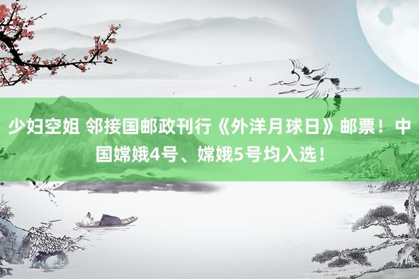 少妇空姐 邻接国邮政刊行《外洋月球日》邮票！中国嫦娥4号、嫦娥5号均入选！