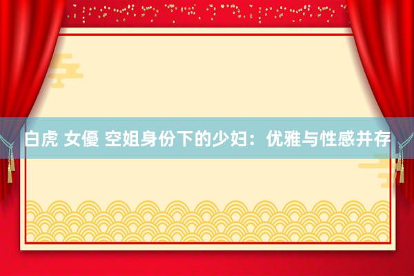 白虎 女優 空姐身份下的少妇：优雅与性感并存
