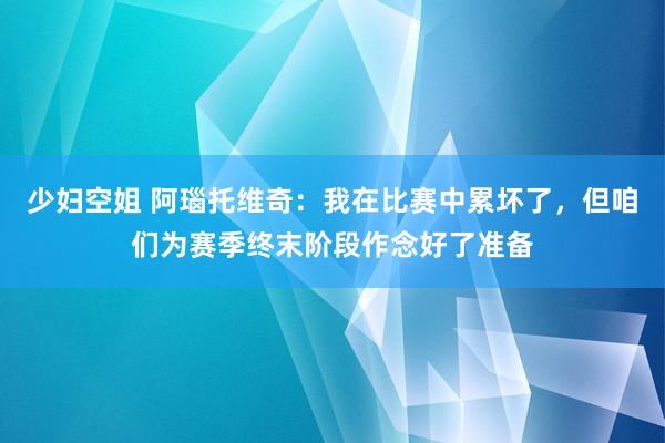 少妇空姐 阿瑙托维奇：我在比赛中累坏了，但咱们为赛季终末阶段作念好了准备