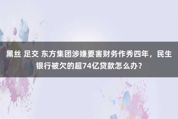黑丝 足交 东方集团涉嫌要害财务作秀四年，民生银行被欠的超74亿贷款怎么办？