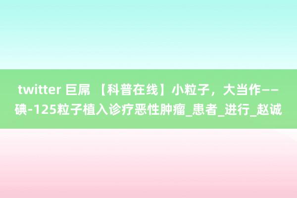 twitter 巨屌 【科普在线】小粒子，大当作——碘-125粒子植入诊疗恶性肿瘤_患者_进行_赵诚