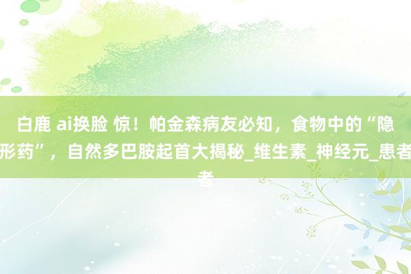 白鹿 ai换脸 惊！帕金森病友必知，食物中的“隐形药”，自然多巴胺起首大揭秘_维生素_神经元_患者