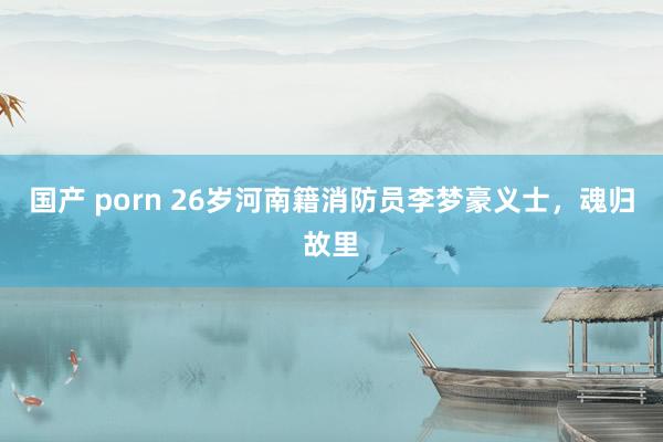 国产 porn 26岁河南籍消防员李梦豪义士，魂归故里