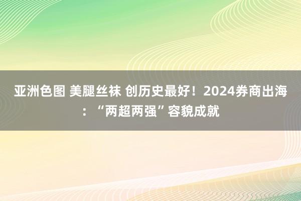 亚洲色图 美腿丝袜 创历史最好！2024券商出海：“两超两强”容貌成就