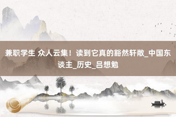 兼职学生 众人云集！读到它真的豁然轩敞_中国东谈主_历史_吕想勉