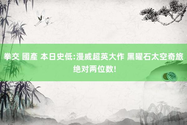 拳交 國產 本日史低:漫威超英大作 黑曜石太空奇旅 绝对两位数!