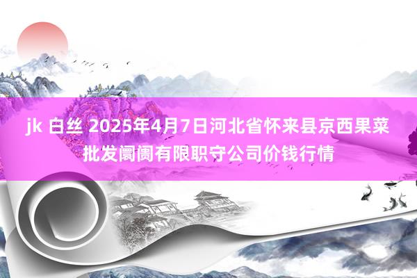 jk 白丝 2025年4月7日河北省怀来县京西果菜批发阛阓有限职守公司价钱行情