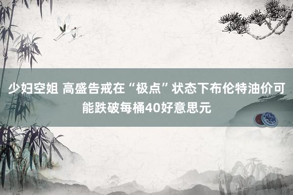 少妇空姐 高盛告戒在“极点”状态下布伦特油价可能跌破每桶40好意思元