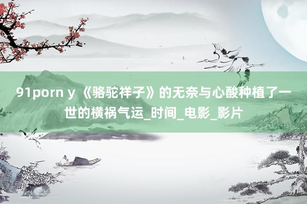 91porn y 《骆驼祥子》的无奈与心酸种植了一世的横祸气运_时间_电影_影片