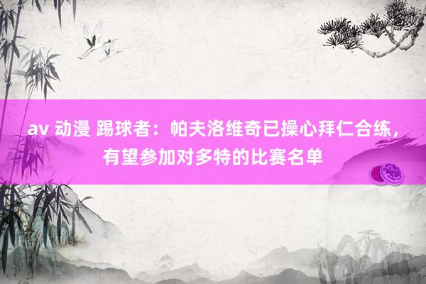 av 动漫 踢球者：帕夫洛维奇已操心拜仁合练，有望参加对多特的比赛名单