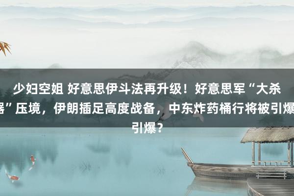 少妇空姐 好意思伊斗法再升级！好意思军“大杀器”压境，伊朗插足高度战备，中东炸药桶行将被引爆？