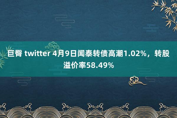 巨臀 twitter 4月9日闻泰转债高潮1.02%，转股溢价率58.49%