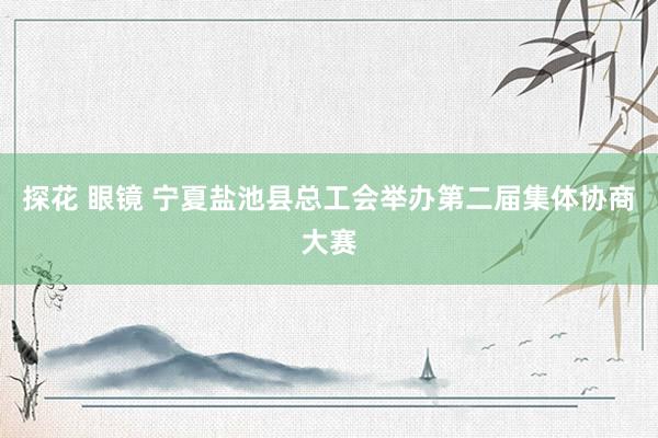 探花 眼镜 宁夏盐池县总工会举办第二届集体协商大赛